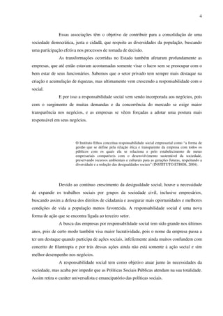 4

Essas associações têm o objetivo de contribuir para a consolidação de uma
sociedade democrática, justa e cidadã, que respeite as diversidades da população, buscando
uma participação efetiva nos processos de tomada de decisão.
As transformações ocorridas no Estado também afetaram profundamente as
empresas, que até então estavam acostumadas somente visar o lucro sem se preocupar com o
bem estar de seus funcionários. Sabemos que o setor privado tem sempre mais destaque na
criação e acumulação de riquezas, mas ultimamente vem crescendo a responsabilidade com o
social.
E por isso a responsabilidade social vem sendo incorporada aos negócios, pois
com o surgimento de muitas demandas e da concorrência do mercado se exige maior
transparência nos negócios, e as empresas se vêem forçadas a adotar uma postura mais
responsável em seus negócios.

O Instituto Ethos conceitua responsabilidade social empresarial como “a forma de
gestão que se define pela relação ética e transparente da empresa com todos os
públicos com os quais ela se relaciona e pelo estabelecimento de metas
empresariais compatíveis com o desenvolvimento sustentável da sociedade,
preservando recursos ambientais e culturais para as gerações futuras, respeitando a
diversidade e a redução das desigualdades sociais” (INSTITUTO ETHOS, 2004).

Devido ao contínuo crescimento da desigualdade social, houve a necessidade
de expandir os trabalhos sociais por grupos da sociedade civil, inclusive empresários,
buscando assim a defesa dos direitos de cidadania e assegurar mais oportunidades e melhores
condições de vida a população menos favorecida. A responsabilidade social é uma nova
forma de ação que se encontra ligada ao terceiro setor.
A busca das empresas por responsabilidade social tem sido grande nos últimos
anos, pois de certo modo também visa maior lucratividade, pois o nome da empresa passa a
ter um destaque quando participa de ações sociais, infelizmente ainda muitos confundem com
conceito de filantropia e por trás dessas ações ainda não está somente à ação social e sim
melhor desempenho nos negócios.
A responsabilidade social tem como objetivo atuar junto às necessidades da
sociedade, mas acaba por impedir que as Políticas Sociais Públicas atendam na sua totalidade.
Assim retira o caráter universalista e emancipatório das políticas sociais.

 