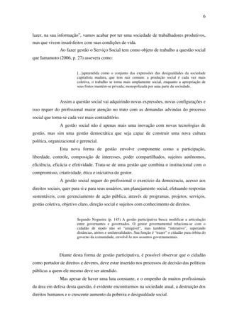 6

lazer, na sua informação”, vamos acabar por ter uma sociedade de trabalhadores produtivos,
mas que vivem insatisfeitos com suas condições de vida.
Ao fazer gestão o Serviço Social tem como objeto de trabalho a questão social
que Iamamoto (2006, p. 27) assevera como:
[...]apreendida como o conjunto das expressões das desigualdades da sociedade
capitalista madura, que tem raiz comum: a produção social é cada vez mais
coletiva, o trabalho se torna mais amplamente social, enquanto a apropriação de
seus frutos mantém-se privada, monopolizada por uma parte da sociedade.

Assim a questão social vai adquirindo novas expressões, novas configurações e
isso requer do profissional maior atenção no trato com as demandas advindas do processo
social que torna-se cada vez mais contraditório.
A gestão social não é apenas mais uma inovação com novas tecnologias de
gestão, mas sim uma gestão democrática que seja capaz de construir uma nova cultura
política, organizacional e gerencial.
Esta nova forma de gestão envolve componente como a participação,
liberdade, controle, composição de interesses, poder compartilhados, sujeitos autônomos,
eficiência, eficácia e efetividade. Trata-se de uma gestão que combina o institucional com o
compromisso, criatividade, ética e iniciativa do gestor.
A gestão social requer do profissional o exercício da democracia, acesso aos
direitos sociais, quer para si e para seus usuários, um planejamento social, efetuando respostas
sustentáveis, com gerenciamento de ação pública, através de programas, projetos, serviços,
gestão coletiva, objetivo claro, direção social e sujeitos com conhecimento de direitos.
Segundo Nogueira (p. 145) A gestão participativa busca modificar a articulação
entre governantes e governados. O gestor governamental relaciona-se com o
cidadão de modo não só “amigável”, mas também “interativo”, superando
distâncias, atritos e unilateralidades. Sua função é “trazer” o cidadão para órbita do
governo da comunidade, envolvê-lo nos assuntos governamentais.

Diante desta forma de gestão participativa, é possível observar que o cidadão
como portador de direitos e deveres, deve estar inserido nos processos de decisão das políticas
públicas a quem ele mesmo deve ser atendido.
Mas apesar de haver uma luta constante, e o empenho de muitos profissionais
da área em defesa desta questão, é evidente encontrarmos na sociedade atual, a destruição dos
direitos humanos e o crescente aumento da pobreza e desigualdade social.

 