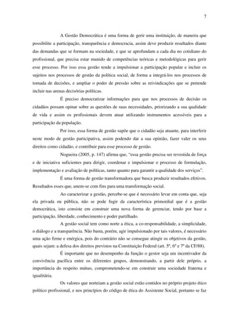 7

A Gestão Democrática é uma forma de gerir uma instituição, de maneira que
possibilite a participação, transparência e democracia, assim deve produzir resultados diante
das demandas que se formam na sociedade, e que se aprofundam a cada dia no cotidiano do
profissional, que precisa estar munido de competências teóricas e metodológicas para gerir
esse processo. Por isso essa gestão tende a impulsionar a participação popular e incluir os
sujeitos nos processos de gestão da política social, de forma a integrá-los nos processos de
tomada de decisões, e ampliar o poder de pressão sobre as reivindicações que se pretende
incluir nas arenas decisórias políticas.
É preciso democratizar informações para que nos processos de decisão os
cidadãos possam opinar sobre as questões de suas necessidades, priorizando a sua qualidade
de vida e assim os profissionais devem atuar utilizando instrumentos acessíveis para a
participação da população.
Por isso, essa forma de gestão supõe que o cidadão seja atuante, para interferir
neste modo de gestão participativa, assim podendo dar a sua opinião, fazer valer os seus
direitos como cidadão, e contribuir para esse processo de gestão.
Nogueira (2005, p. 147) afirma que, “essa gestão precisa ser revestida de força
e de iniciativa suficientes para dirigir, coordenar e impulsionar o processo de formulação,
implementação e avaliação de políticas, tanto quanto para garantir a qualidade dos serviços”.
É uma forma de gestão transformadora que busca produzir resultados efetivos.
Resultados esses que, unem-se com fins para uma transformação social.
Ao caracterizar a gestão, percebe-se que é necessário levar em conta que, seja
ela privada ou pública, não se pode fugir da característica primordial que é a gestão
democrática, isto consiste em construir uma nova forma de gerenciar, tendo por base a
participação, liberdade, conhecimento e poder partilhado.
A gestão social tem como norte a ética, a co-responsabilidade, a simplicidade,
o diálogo e a transparência. Não basta, porém, agir impulsionado por tais valores, é necessário
uma ação firme e enérgica, pois do contrário não se consegue atingir os objetivos da gestão,
quais sejam: a defesa dos direitos previstos na Constituição Federal (art. 5º, 6º e 7º da CF/88).
É importante que no desempenho da função o gestor seja um incentivador da
convivência pacífica entre os diferentes grupos, demonstrando, a partir dele próprio, a
importância do respeito mútuo, comprometendo-se em construir uma sociedade fraterna e
igualitária.
Os valores que norteiam a gestão social estão contidos no próprio projeto ético
político profissional, e nos princípios do código de ética do Assistente Social, portanto se faz

 