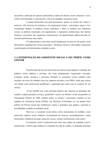 8

necessário a utilização de aspectos democráticos, defesa de direitos sociais, humanos e civis;
contra a discriminação e o preconceito; a favor da equidade e da justiça social.
A gestão democrática não pode permanecer, apenas, no terreno dos valores e
interesses. Ela necessita do normativo e da organização formal – convenções, regras e leis;
Constituição federal; as políticas sociais específicas e afins; as políticas por segmentos
sociais; as políticas municipais; dos regulamentos e regimentos institucionais; dos direitos
humanos; convenções dos organismos internacionais; da administração público-privada; do
exercício profissional; entre outras.
O conhecimento é uma força social fundamental no processo de gestão social
democrática, qualidade dos serviços prestados – eficiência, eficácia e efetividade voltada para
transformações de determinadas realidades sociais.

3 A INTERVENÇÃO DO ASSISTENTE SOCIAL E SEU PERFIL COMO
GESTOR

O profissional de Serviço Social atua nas diversas áreas ligadas à condução das
políticas sociais públicas e privadas, tais como planejamento, organização, execução,
avaliação, gestão, pesquisa e assessoria. Portanto os assistentes sociais também estão
inseridos em locais de trabalho como nas empresas privadas e nas ONGs, tendo que exercer
sua função como profissional qualificado e capacitado para atuar com os usuários do seu
serviço.
O seu trabalho tem como principal objetivo dar respostas às demandas dos
usuários a quem prestamos serviços, garantindo o acesso aos direitos sociais assegurados na
Constituição Federal de 1988, também utiliza as normas e prescrições contidas na Lei
orgânica da Assistência Social (LOAS), nas Diretrizes Curriculares no seu projeto ético
político do Serviço Social que estabelecem valores e princípios que ajudam a desvelar as
possibilidades contidas na realidade social.
Para isso, o assistente social utiliza vários instrumentos de trabalho, como
entrevistas, análises social, relatórios, levantamento de recursos, encaminhamentos, visitas
domiciliares, dinâmicas de grupo, pareceres sociais, contatos institucionais, entre outros.
O assistente social é responsável por fazer uma análise da realidade social e
institucional, e intervir para melhorar as condições de vida do usuário. A adequada utilização

 