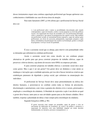 9

desses instrumentos requer uma contínua capacitação profissional que busque aprimorar seus
conhecimentos e habilidades nas suas diversas áreas de atuação.
Para tanto Iamamoto (2007, p.144) afirma que o profissional de Serviço Social
deve ser:
[...] um profissional culto e atento as possibilidades descortinadas pelo mundo
contemporâneo, capaz de formular, avaliar e recriar propostas ao nível das políticas
sociais e da organização das forças da sociedade civil. Um profissional informado,
crítico e propositivo, que aposte no protagonismo dos sujeitos sociais. Mas também
um profissional versado no instrumental técnico-operativo, capaz de realizar ações
profissionais, aos níveis de assessoria, planejamento, negociação, pesquisa e ação
direta, estimuladoras da participação dos usuários na formulação, gestão e avaliação
de programas e serviços sociais de qualidade.

É esse o assistente social que se almeja, para intervir com pontualidade sobre
as demandas que enfrentará no cotidiano profissional.
Assim o assistente social tem como desafio no seu cotidiano propor
alternativas de gestão para que possa construir propostas de trabalho efetivas, capaz de
preservar e efetivar direitos, seja dentro do terceiro setor ONGs ou empresas privadas.
E para construir propostas de trabalho efetivas o assistente social deve atuar
como gestor. Mas o que é ser um gestor? Um gestor deve ser dinâmico e estar atento as
mudanças e inovações que a realidade apresenta, por isso deve buscar iniciativas criativas que
estabeleçam patamares de dignidade e justiça social, que culminem na emancipação dos
indivíduos.
O profissional de Serviço Social deve atuar primordialmente na defesa dos
direitos humanos, e posicionar-se no combate contra todas as formas de preconceito,
discriminação e autoritarismo, com vistas a garantia dos direitos civis e sociais, priorizando a
ampliação e consolidação da cidadania. A liberdade de expressão e ação é um direito ao qual
o gestor deve buscar, tanto para as suas atividades quanto para as dos demais cidadãos. Deve
também, respeitar a pluralidade de idéias e lutar sempre pela consolidação da cidadania.
Segundo Gonçalves (2006, p. 90):
O gestor necessita estar sempre em prontidão, capaz de pensar a crise no
movimento da imbricação do econômico, do social e do político e promover a
negociação de interesses com uma habilidade singular em tomar decisões
fundamentadas, ter iniciativa, procurar a transparência [...].

 