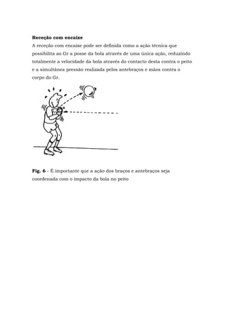 Receção com encaixe
A receção com encaixe pode ser definida como a ação técnica que
possibilita ao Gr a posse da bola através de uma única ação, reduzindo
totalmente a velocidade da bola através do contacto desta contra o peito
e a simultânea pressão realizada pelos antebraços e mãos contra o
corpo do Gr.
Fig. 6 - É importante que a ação dos braços e antebraços seja
coordenada com o impacto da bola no peito
 