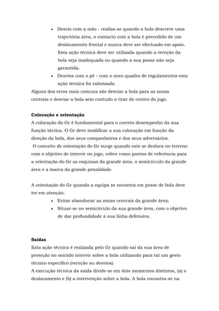  Desvio com a mão - realiza-se quando a bola descreve uma
trajectória área, o contacto com a bola é precedido de um
deslocamento frontal e nunca deve ser efectuado em apoio.
Esta ação técnica deve ser utilizada quando a receção da
bola seja inadequada ou quando a sua posse não seja
garantida.
 Desvios com o pé - com o novo quadro de regulamentos esta
ação técnica foi valorizada.
Alguns dos erros mais comuns são desviar a bola para as zonas
centrais e desviar a bola sem contudo a tirar do centro do jogo.
Colocação e orientação
A colocação do Gr é fundamental para o correto desempenho da sua
função táctica. O Gr deve modificar a sua colocação em função da
direção da bola, dos seus companheiros e dos seus adversários.
O conceito de orientação do Gr surge quando este se desloca no terreno
com o objetivo de intervir no jogo, refere como pontos de referência para
a orientação do Gr as esquinas da grande área, o semicírculo da grande
área e a marca da grande penalidade.
A orientação do Gr quando a equipa se encontra em posse de bola deve
ter em atenção:
 Evitar abandonar as zonas centrais da grande área;
 Situar-se no semicírculo da sua grande área, com o objetivo
de dar profundidade à sua linha defensiva.
Saídas
Esta ação técnica é realizada pelo Gr quando saí da sua área de
proteção no sentido intervir sobre a bola utilizando para tal um gesto
técnico especifico (receção ou desvios).
A execução técnica da saída divide-se em dois momentos distintos, (a) o
deslocamento e (b) a intervenção sobre a bola. A bola encontra-se na
 