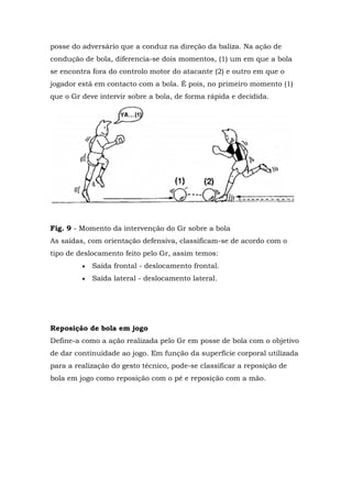 posse do adversário que a conduz na direção da baliza. Na ação de
condução de bola, diferencia-se dois momentos, (1) um em que a bola
se encontra fora do controlo motor do atacante (2) e outro em que o
jogador está em contacto com a bola. É pois, no primeiro momento (1)
que o Gr deve intervir sobre a bola, de forma rápida e decidida.
Fig. 9 - Momento da intervenção do Gr sobre a bola
As saídas, com orientação defensiva, classificam-se de acordo com o
tipo de deslocamento feito pelo Gr, assim temos:
 Saída frontal - deslocamento frontal.
 Saída lateral - deslocamento lateral.
Reposição de bola em jogo
Define-a como a ação realizada pelo Gr em posse de bola com o objetivo
de dar continuidade ao jogo. Em função da superfície corporal utilizada
para a realização do gesto técnico, pode-se classificar a reposição de
bola em jogo como reposição com o pé e reposição com a mão.
 