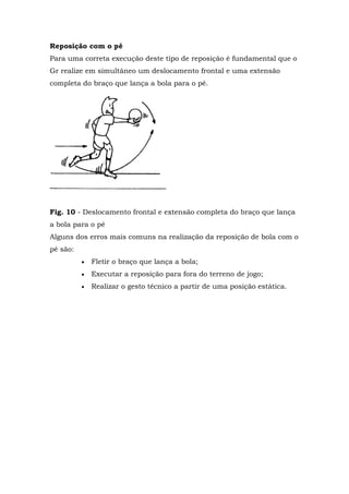 Reposição com o pé
Para uma correta execução deste tipo de reposição é fundamental que o
Gr realize em simultâneo um deslocamento frontal e uma extensão
completa do braço que lança a bola para o pé.
Fig. 10 - Deslocamento frontal e extensão completa do braço que lança
a bola para o pé
Alguns dos erros mais comuns na realização da reposição de bola com o
pé são:
 Fletir o braço que lança a bola;
 Executar a reposição para fora do terreno de jogo;
 Realizar o gesto técnico a partir de uma posição estática.
 