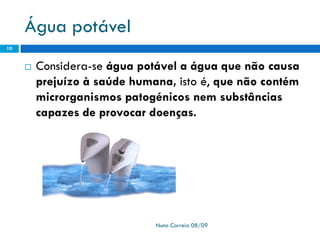 Água potável
 Considera-se água potável a água que não causa
prejuízo à saúde humana, isto é, que não contém
microrganismos patogénicos nem substâncias
capazes de provocar doenças.
Nuno Correia 08/09
10
 