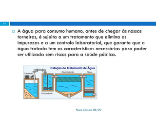  A água para consumo humano, antes de chegar às nossas
torneiras, é sujeita a um tratamento que elimina as
impurezas e a um controlo laboratorial, que garante que a
água tratada tem as características necessárias para poder
ser utilizada sem riscos para a saúde pública.
Nuno Correia 08/09
11
 