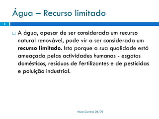 Água – Recurso limitado
 A água, apesar de ser considerada um recurso
natural renovável, pode vir a ser considerada um
recurso limitado. Isto porque a sua qualidade está
ameaçada pelas actividades humanas - esgotos
domésticos, resíduos de fertilizantes e de pesticidas
e poluição industrial.
Nuno Correia 08/09
3
 