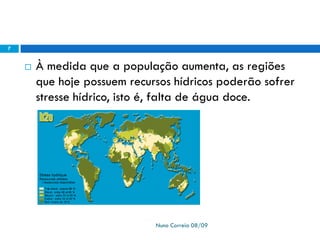  À medida que a população aumenta, as regiões
que hoje possuem recursos hídricos poderão sofrer
stresse hídrico, isto é, falta de água doce.
Nuno Correia 08/09
7
 