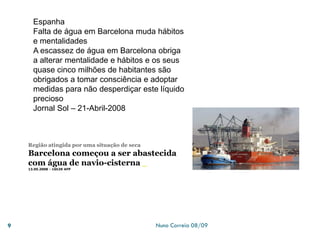 Nuno Correia 08/099
Espanha
Falta de água em Barcelona muda hábitos
e mentalidades
A escassez de água em Barcelona obriga
a alterar mentalidade e hábitos e os seus
quase cinco milhões de habitantes são
obrigados a tomar consciência e adoptar
medidas para não desperdiçar este líquido
precioso
Jornal Sol – 21-Abril-2008
Região atingida por uma situação de seca
Barcelona começou a ser abastecida
com água de navio-cisterna
13.05.2008 - 16h39 AFP
 