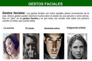 GESTOS FACIALES
Gestos faciales: Los gestos faciales son todos aquellos gestos provenientes de la
cara. Dichos gestos pueden decirnos mucho sobre el estado de una persona o cómo piensa.
Hay un “pero” en los gestos faciales y es que estos nos revelan más sobre una persona
cuando no habla, que cuando habla.
La sonrisa El Llanto Seriedad-calma Indignación-enfado
 