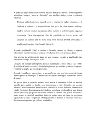 A gestão do tempo é um factor essencial nos dias de hoje e o ensino à distância permite
rentabilizar tempo e “encurtar distâncias” mas também obriga a uma organização
criteriosa.

    Distance technologies have opened up new potential in higher education, (…).

    Students at a distance, or separated from their peers for other reasons, no longer

    need to work in isolation but can join other learners in a electronically supported

    community. These developments offer the possibilities to develop greater self

    direction in learners and to move away from teacher-directed approaches to

    teaching and learning. (MacDonald, 2008, p.2)


Segundo MacDonald (2008) o ensino a distância encoraja os alunos a procurar
informações e conhecimento ao invés de o receberem através do professor. (p.2)

Esta procura do conhecimento deve ser um processo pensado e equilibrado para
rentabilizar o tempo e esforço do aluno.

Um curso em blended-learning torna possível a adaptação ao nosso tipo de vida e ritmo
de trabalho. Contudo o ensino a distância implica que aja uma boa gestão do tempo para
completar as tarefas que nos são propostas.

Segundo Landsberger desenvolver as competências para um boa gestão do tempo
implica prática e orientação. É então necessário definir estratégias e criar bons hábitos
de estudo.

No que se refere à gestão de tempo a nível pessoal é importante definir um local de
trabalho para realizar as tarefas com concentração e sem elementos que possam
interferir, adiar actividades desnecessárias e identificar as que permitem rentabilizar o
estudo. Em termos de organização do trabalho é importante a realização de uma lista de
tarefas (checklist) que poderá ser diária, semanal e também com planos de tarefas a
longo prazo, se possível identificar fontes de apoio como um tutor ou um amigo
especialista na área e organizar estrategicamente as leituras e reflexões reservando
diariamente um período que pode ser subdividido.
 