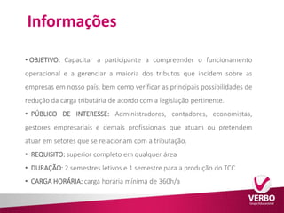 Informações 
• OBJETIVO: Capacitar a participante a compreender o funcionamento 
operacional e a gerenciar a maioria dos tributos que incidem sobre as 
empresas em nosso país, bem como verificar as principais possibilidades de 
redução da carga tributária de acordo com a legislação pertinente. 
• PÚBLICO DE INTERESSE: Administradores, contadores, economistas, 
gestores empresariais e demais profissionais que atuam ou pretendem 
atuar em setores que se relacionam com a tributação. 
• REQUISITO: superior completo em qualquer área 
• DURAÇÃO: 2 semestres letivos e 1 semestre para a produção do TCC 
• CARGA HORÁRIA: carga horária mínima de 360h/a 
 