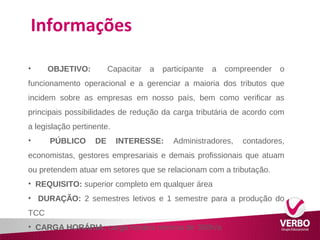 Informações 
• OBJETIVO: Capacitar a participante a compreender o 
funcionamento operacional e a gerenciar a maioria dos tributos que 
incidem sobre as empresas em nosso país, bem como verificar as 
principais possibilidades de redução da carga tributária de acordo com 
a legislação pertinente. 
• PÚBLICO DE INTERESSE: Administradores, contadores, 
economistas, gestores empresariais e demais profissionais que atuam 
ou pretendem atuar em setores que se relacionam com a tributação. 
• REQUISITO: superior completo em qualquer área 
• DURAÇÃO: 2 semestres letivos e 1 semestre para a produção do 
TCC 
• CARGA HORÁRIA: carga horária mínima de 360h/a 
 