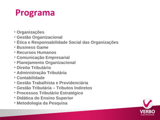 Programa 
• Organizações 
• Gestão Organizacional 
• Ética e Responsabilidade Social das Organizações 
• Business Game 
• Recursos Humanos 
• Comunicação Empresarial 
• Planejamento Organizacional 
• Direito Tributário 
• Administração Tributária 
• Contabilidade 
• Gestão Trabalhista e Previdenciária 
• Gestão Tributária – Tributos Indiretos 
• Processos Tributário Estratégico 
• Didática do Ensino Superior 
• Metodologia da Pesquisa 
 