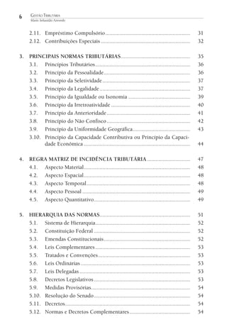 6

GESTÃO TRIBUTÁRIA
Mario Sebastião Azevedo

2.11. Empréstimo Compulsório ...........................................................
2.12. Contribuições Especiais ..............................................................

31
32

3. PRINCIPAIS NORMAS TRIBUTÁRIAS ................................................
3.1. Princípios Tributários ..................................................................
3.2. Princípio da Pessoalidade ............................................................
3.3. Princípio da Seletividade .............................................................
3.4. Princípio da Legalidade ...............................................................
3.5. Princípio da Igualdade ou Isonomia ...........................................
3.6. Princípio da Irretroatividade .......................................................
3.7. Princípio da Anterioridade ..........................................................
3.8. Princípio do Não Confisco ..........................................................
3.9. Princípio da Uniformidade Geográfica........................................
3.10. Princípio da Capacidade Contributiva ou Princípio da Capacidade Econômica ..........................................................................

35
36
36
37
37
39
40
41
42
43

4. REGRA MATRIZ DE INCIDÊNCIA TRIBUTÁRIA ..............................
4.1. Aspecto Material ..........................................................................
4.2. Aspecto Espacial ..........................................................................
4.3. Aspecto Temporal ........................................................................
4.4. Aspecto Pessoal ...........................................................................
4.5. Aspecto Quantitativo ...................................................................

47
48
48
48
49
49

5. HIERARQUIA DAS NORMAS...............................................................
5.1. Sistema de Hierarquia..................................................................
5.2. Constituição Federal ...................................................................
5.3. Emendas Constitucionais ............................................................
5.4. Leis Complementares ..................................................................
5.5. Tratados e Convenções ................................................................
5.6. Leis Ordinárias ............................................................................
5.7. Leis Delegadas .............................................................................
5.8. Decretos Legislativos ...................................................................
5.9. Medidas Provisórias.....................................................................
5.10. Resolução do Senado ...................................................................
5.11. Decretos .......................................................................................
5.12. Normas e Decretos Complementares ..........................................

51
52
52
52
53
53
53
53
53
54
54
54
54

44

 