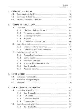 Sumário
Gestão Tributária

7

6. CRÉDITO TRIBUTÁRIO .......................................................................
6.1. Constituição do Crédito ..............................................................
6.2. Suspensão do Crédito ..................................................................
6.3. Exclusão do Crédito Tributário ...................................................

57
58
58
62

7. FORMAS DE TRIBUTAÇÃO .................................................................
7.1. Lucro Real ...................................................................................
7.1.1. Obrigatoriedade do lucro real........................................
7.1.2. Formas de apuração ......................................................
7.1.3. Escrituração contábil .....................................................
7.1.4. Alíquotas .......................................................................
7.1.5. Contabilidade no lucro real ...........................................
7.2. Lucro Presumido .........................................................................
7.2.1. Impostos no lucro presumido .......................................
7.2.2. Contabilidade no lucro presumido................................
7.3. Calculando o IRPJ e a CSLL ........................................................
7.3.1. Apurando os impostos...................................................
7.3.2. Outras receitas ...............................................................
7.3.3. Período de apuração ......................................................
7.3.4. Adicional do Imposto de Renda ....................................
7.3.5. Base de cálculo ..............................................................
7.3.6. Apuração e ajuste ..........................................................

63
64
65
65
66
67
68
69
70
70
71
71
72
72
72
73
73

8. SUPER SIMPLES ...................................................................................
8.1. Limites de Faturamento ..............................................................
8.2. Tributação no Super Simples .......................................................
8.3. Alíquotas .....................................................................................

75
76
77
78

9. SIMULAÇÃO DAS TRIBUTAÇÕES......................................................
9.1. Lucro Real x Simples ...................................................................
9.1.1. Base de cálculo ..............................................................
9.1.2. IRPJ e CSLL ...................................................................
9.1.3. Cálculo do Simples ........................................................
9.1.4. Comparação...................................................................
9.2. Lucro Presumido x Simples .........................................................
9.2.1. Base de cálculo ..............................................................

81
81
81
83
83
84
85
85

 