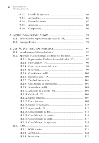 8

GESTÃO TRIBUTÁRIA
Mario Sebastião Azevedo

9.2.2.
9.2.3.
9.2.4.
9.2.5.
9.2.6.

Período de apuração ......................................................
Atividades ......................................................................
Forma de cálculo ...........................................................
Apuração .......................................................................
Comparação...................................................................

86
86
87
88
90

10. IMPOSTOS NÃO CUMULATIVOS .......................................................
10.1. Influência dos Impostos na Apuração do IRPJ ............................
10.2. Exemplo Prático ..........................................................................

93
94
95

11. GESTÃO DOS TRIBUTOS INDIRETOS...............................................
11.1. Introdução aos Tributos Indiretos ...............................................
11.2. Apuração e Contabilização dos Impostos Indiretos ....................
11.2.1. Imposto sobre Produtos Industrializados (IPI) .............
11.2.2. Fato Gerador - IPI .........................................................
11.2.3. Conceito de industrialização .........................................
11.2.4. Incidência ......................................................................
11.2.5. Contribuinte do IPI .......................................................
11.2.6. Base de cálculo - IPI ......................................................
11.2.7. Tabela de incidência ......................................................
11.2.8. Classificação de mercadorias .........................................
11.2.9. Seletividade do IPI .........................................................
11.2.10. Aplicação da alíquota - IPI ............................................
11.2.11. Crédito do IPI ................................................................
11.2.12. Outros créditos ..............................................................
11.2.13. Procedimentos ...............................................................
11.2.14. Outras formalidades ......................................................
11.2.15. Apuração do IPI.............................................................
11.2.16. Contabilização do IPI ....................................................
11.2.17. Contabilização da entrada .............................................
11.2.18. Contabilização da saída .................................................
11.2.19. Contabilização da apuração...........................................
11.3. ICMS............................................................................................
11.3.1. ICMS seletivo ................................................................
11.3.2. Atribuição ......................................................................
11.3.3. Incidência ......................................................................

97
97
97
97
98
98
99
100
100
101
101
103
104
106
107
109
110
112
114
114
117
119
121
121
122
122

 