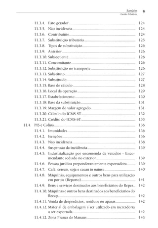 Sumário
Gestão Tributária

11.3.4. Fato gerador ..................................................................
11.3.5. Não incidência ...............................................................
11.3.6. Contribuinte ..................................................................
11.3.7. Substituição tributária ...................................................
11.3.8. Tipos de substituição .....................................................
11.3.9. Anterior .........................................................................
11.3.10. Subsequente...................................................................
11.3.11. Concomitante ................................................................
11.3.12. Substituição no transporte ............................................
11.3.13. Substituto ......................................................................
11.3.14. Substituído ....................................................................
11.3.15. Base de cálculo ..............................................................
11.3.16. Local da operação ..........................................................
11.3.17. Estabelecimento ............................................................
11.3.18. Base da substituição.......................................................
11.3.19. Margem do valor agregado ............................................
11.3.20. Cálculo do ICMS-ST ......................................................
11.3.21. Crédito do ICMS-ST ......................................................
11.4. PIS e Cofins .................................................................................
11.4.1. Imunidades ....................................................................
11.4.2. Isenções .........................................................................
11.4.3. Não incidência ...............................................................
11.4.4. Suspensão da incidência ................................................
11.4.5. Industrialização por encomenda de veículos - Encomendante sediado no exterior .......................................
11.4.6. Pessoa jurídica preponderantemente exportadora ........
11.4.7. Café, cereais, soja e cacau in natura ..............................
11.4.8. Máquinas, equipamentos e outros bens para utilização
em portos (Reporto) ......................................................
11.4.9. Bens e serviços destinados aos beneficiários do Repes ..
11.4.10. Máquinas e outros bens destinados aos beneficiários do
Recap .............................................................................
11.4.11. Venda de desperdícios, resíduos ou aparas....................
11.4.12. Material de embalagem a ser utilizado em mercadoria
a ser exportada ..............................................................
11.4.12. Zona Franca de Manaus ................................................

9
124
124
124
125
126
126
126
126
126
127
127
128
129
130
131
131
132
133
136
136
136
138
139
139
139
140
141
142
142
142
142
143

 