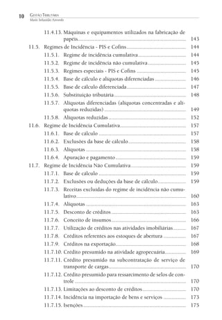 10

GESTÃO TRIBUTÁRIA
Mario Sebastião Azevedo

11.4.13. Máquinas e equipamentos utilizados na fabricação de
papéis.............................................................................
11.5. Regimes de Incidência - PIS e Cofins ..........................................
11.5.1. Regime de incidência cumulativa ..................................
11.5.2. Regime de incidência não cumulativa ...........................
11.5.3. Regimes especiais - PIS e Cofins ...................................
11.5.4. Base de cálculo e alíquotas diferenciadas ......................
11.5.5. Base de cálculo diferenciada ..........................................
11.5.6. Substituição tributária ...................................................
11.5.7. Alíquotas diferenciadas (alíquotas concentradas e alíquotas reduzidas) ..........................................................
11.5.8. Alíquotas reduzidas .......................................................
11.6. Regime de Incidência Cumulativa...............................................
11.6.1. Base de cálculo ..............................................................
11.6.2. Exclusões da base de cálculo .........................................
11.6.3. Alíquotas .......................................................................
11.6.4. Apuração e pagamento ..................................................
11.7. Regime de Incidência Não Cumulativa .......................................
11.7.1. Base de cálculo ..............................................................
11.7.2. Exclusões ou deduções da base de cálculo ....................
11.7.3. Receitas excluídas do regime de incidência não cumulativo ..............................................................................
11.7.4. Alíquotas .......................................................................
11.7.5. Desconto de créditos .....................................................
11.7.6. Conceito de insumos .....................................................
11.7.7. Utilização de créditos nas atividades imobiliárias .........
11.7.8. Créditos referentes aos estoques de abertura ................
11.7.9. Créditos na exportação..................................................
11.7.10. Crédito presumido na atividade agropecuária...............
11.7.11. Crédito presumido na subcontratação de serviço de
transporte de cargas .......................................................
11.7.12. Crédito presumido para ressarcimento de selos de controle ...............................................................................
11.7.13. Limitações ao desconto de créditos ...............................
11.7.14. Incidência na importação de bens e serviços ................
11.7.15. Isenções .........................................................................

143
144
144
145
145
146
147
148
149
152
157
157
158
158
159
159
159
159
160
163
163
166
167
167
168
169
170
170
170
173
175

 