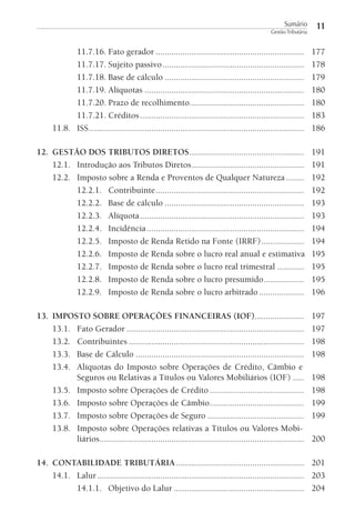 Sumário
Gestão Tributária

11

11.7.16. Fato gerador ..................................................................
11.7.17. Sujeito passivo ...............................................................
11.7.18. Base de cálculo ..............................................................
11.7.19. Alíquotas .......................................................................
11.7.20. Prazo de recolhimento...................................................
11.7.21. Créditos .........................................................................
11.8. ISS................................................................................................

177
178
179
180
180
183
186

12. GESTÃO DOS TRIBUTOS DIRETOS ...................................................
12.1. Introdução aos Tributos Diretos ..................................................
12.2. Imposto sobre a Renda e Proventos de Qualquer Natureza ........
12.2.1. Contribuinte ..................................................................
12.2.2. Base de cálculo ..............................................................
12.2.3. Alíquota .........................................................................
12.2.4. Incidência ......................................................................
12.2.5. Imposto de Renda Retido na Fonte (IRRF) ...................
12.2.6. Imposto de Renda sobre o lucro real anual e estimativa
12.2.7. Imposto de Renda sobre o lucro real trimestral ............
12.2.8. Imposto de Renda sobre o lucro presumido ..................
12.2.9. Imposto de Renda sobre o lucro arbitrado ....................

191
191
192
192
193
193
194
194
195
195
195
196

13. IMPOSTO SOBRE OPERAÇÕES FINANCEIRAS (IOF)......................
13.1. Fato Gerador ...............................................................................
13.2. Contribuintes ..............................................................................
13.3. Base de Cálculo ...........................................................................
13.4. Alíquotas do Imposto sobre Operações de Crédito, Câmbio e
Seguros ou Relativas a Títulos ou Valores Mobiliários (IOF) .....
13.5. Imposto sobre Operações de Crédito ..........................................
13.6. Imposto sobre Operações de Câmbio ..........................................
13.7. Imposto sobre Operações de Seguro ...........................................
13.8. Imposto sobre Operações relativas a Títulos ou Valores Mobiliários...........................................................................................

197
197
198
198
198
198
199
199
200

14. CONTABILIDADE TRIBUTÁRIA ......................................................... 201
14.1. Lalur ............................................................................................ 203
14.1.1. Objetivo do Lalur .......................................................... 204

 