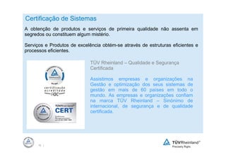Certificação de Sistemas
A obtenção de produtos e serviços de primeira qualidade não assenta em
segredos ou constituem algum mistério.

Serviços e Produtos de excelência obtém-se através de estruturas eficientes e
processos eficientes.

                             TÜV Rheinland – Qualidade e Segurança
                             Certificada

                             Assistimos empresas e organizações na
                             Gestão e optimização dos seus sistemas de
                             gestão em mais de 60 países em todo o
                             mundo. As empresas e organizações confiam
                             na marca TÜV Rheinland – Sinónimo de
                             internacional, de segurança e de qualidade
                             certificada.




      10 |
 