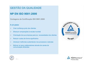 GESTÃO DA QUALIDADE

NP EN ISO 9001:2000
Vantagens da Certificação ISO 9001:2000


A um passo

   Criar confiança junto dos clientes

   Efectuar comparações à escala mundial

   Orientação da sua empresa para as necessidades dos clientes

   Reduzir custos de forma significativa

   Introduzir melhorias sustentáveis nos processos e estrutas

   Motivar os seus colaboradores através de canais de
   comunicação eficientes




      11 |
 