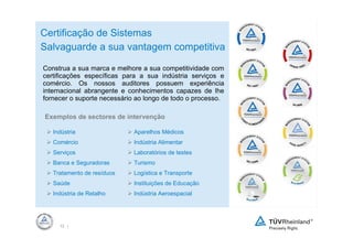 Certificação de Sistemas
Salvaguarde a sua vantagem competitiva

Construa a sua marca e melhore a sua competitividade com
certificações específicas para a sua indústria serviços e
comércio. Os nossos auditores possuem experiência
internacional abrangente e conhecimentos capazes de lhe
fornecer o suporte necessário ao longo de todo o processo.

Exemplos de sectores de intervenção

   Indústria                 Aparelhos Médicos
   Comércio                  Indústria Alimentar
   Serviços                  Laboratórios de testes
   Banca e Seguradoras       Turismo
   Tratamento de resíduos    Logística e Transporte
   Saúde                     Instituições de Educação
   Indústria de Retalho      Indústria Aeroespacial




     12 |
 