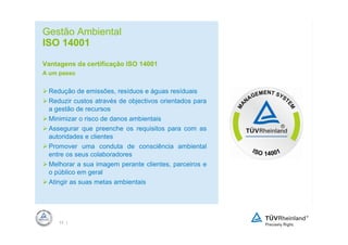 Gestão Ambiental
ISO 14001

Vantagens da certificação ISO 14001
A um passo


 Redução de emissões, resíduos e águas resíduais
 Reduzir custos através de objectivos orientados para
 a gestão de recursos
 Minimizar o risco de danos ambientais
 Assegurar que preenche os requisitos para com as
 autoridades e clientes
 Promover uma conduta de consciência ambiental
 entre os seus colaboradores
 Melhorar a sua imagem perante clientes, parceiros e
 o público em geral
 Atingir as suas metas ambientais




     13 |
 