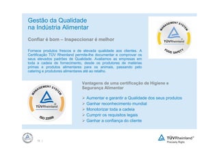 Gestão da Qualidade
na Indústria Alimentar
Confiar é bom – Inspeccionar é melhor

Fornece produtos frescos e de elevada qualidade aos clientes. A
Certificação TÜV Rheinland permite-lhe documentar e comprovar os
seus elevados padrões de Qualidade. Avaliamos as empresas em
toda a cadeia de fornecimento, desde os produtores de matérias
primas e produtos alimentares para os animais, passando pelo
catering e produtores alimentares até ao retalho.


                              Vantagens de uma certificação de Higiene e
                              Segurança Alimentar

                                Aumentar e garantir a Qualidade dos seus produtos
                                Ganhar reconhecimento mundial
                                Monotorizar toda a cadeia
                                Cumprir os requisitos legais
                                Ganhar a confiança do cliente



     15 |
 