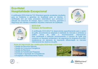 Eco-Hotel
Hospitalidade Excepcional
A certificação ECO-Hotel da TUV Rheinland garante excelentes resultados
para os hoteleiros e garantias da Qualidade para os clientes. A
certificação tem por base processos sistemáticos que conduzem a
redução de consumos de energia, água e outros recursos, garantem a
Segurança dos clientes e establece requisitos criteriosos de Qualidade.

                          ECO-Golf
                          Campos de Excelência
                          A certificação ECO-GOLF foi desenvolvida especificamente para o sector
                          do golfe, encontrando-se adaptada à realidade do mercado e simboliza a
                          melhor      forma   de     obter     o reconhecimento    internacional.
                          Esta certificação é atribuída exclusivamente a Campos de Golfe que
                          cumpram os requisitos ambientais e de segurança do programa Eco-Golf,
                          revelando-se um elemento de importante diferenciação no mercado
                          internacional dos destinos de golfe.
   Áreas de intervenção das certificações ECO-Hotel e ECO-Golf
    Gestão de Recursos Naturais
    Gestão de Consumos Energéticos
    Gestão de Resíduos
    Gestão de Substâncias Perigosas
    Formação e Aquisição de Competências
    Divulgação e Reconhecimento Público



      16 |
 