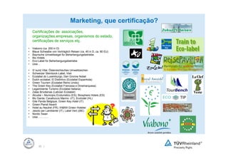 Marketing, que certificação?
    Certificações de: associações,
    organizações,empresas, organismos do estado,
    certificações de serviços etç.
•   Viabono (ca. 200 in D)
•   Blaue Schwalbe von Verträglich Reisen (ca. 40 in D, ca. 80 EU)
•   Bayrische Umweltsiegel für Beherbergungsbetriebe
•   Bio Hotels
•   Eco-Label für Beherbergungsbetriebe
•   Usw…

•   G`sund Vital, Österreichisches Umweltzeichen
•   Schweizer Steinbock-Label, Visit
•   Ecolabel do Luxemburgo, Den Gronne Nobel
•   Dutch ecolabel, El Distintivo (Ecolabel Espanhola)
•   Green Tourism (Ecolabel Reino Unido)
•   The Green Key (Ecolabel Francesa e Dinamarquesa)
•   Legambiente Turismo (Ecolabel Italiana)
•   Zalas Brivdienas (Lativian Ecolabel)
•   Alcudia – Municipio Ecoturistico (ES), Biosphere Hotels (ES)
•   Blu Garda, Cavalluccio Marino (IT), Ecohotel (HL)
•   Gite Panda Belgique, Green Key Hotel (IT)
•   Green Planet Award
•   Hotel au Nautrel (FR), IH&RA Green Hotelier
•   Jesolo per Lambiente`(IT), Label Vert ((BE)
•   Nordic Swan
•   Usw…………




         22 |
 