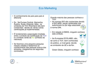 Eco Marketing

• O conhecimento de país para país é
  diferente                                Grande maioria das pessoas conhece a
                                             TUV:
• Ex: Na Europa Central, Alemanha,         • As normas ISO são conhecidas devido
  Áustria, Suiça, Holanda, Itália, os        á ISO 9000, peças certificadas dos
  símbolos da TÜV Rheinland são bem          automóveis ou por algo associado
  conhecidos devido ás várias outras       á norma DIN.
  certificações já implementadas.
                                           • Em relação á EMAS, ninguém conhece
• É fundamental a associação imediata        este símbolo.
  entre o símbolo da Certificação da TUV
  e o símbolo verde da flor (símbolo da    • As Europeias ECOLABEL são,
  natureza)
                                           tal como a TUV, bem conhecidas
                                           do público, a nível geral, devido
• Se fizermos uma pequena pesquisa
  nessas cidades e testarmos os            ao símbololo da UE e da flor.
  conhecimento das pessoas acerca dos
  simbolos, chegaremos ás seguintes          Green Globe, ninguém conhece
  conclusões:




     25 |
 