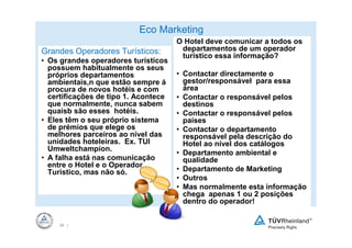 Eco Marketing
                                      O Hotel deve comunicar a todos os
Grandes Operadores Turísticos:         departamentos de um operador
                                       turístico essa informação?
• Os grandes operadores turísticos
  possuem habitualmente os seus
  próprios departamentos              • Contactar directamente o
  ambientais,n que estão sempre á       gestor/responsável para essa
  procura de novos hotéis e com         área
  certificações de tipo 1. Acontece   • Contactar o responsável pelos
  que normalmente, nunca sabem          destinos
  quaisb são esses hotéis.            • Contactar o responsável pelos
• Eles têm o seu próprio sistema        países
  de prémios que elege os             • Contactar o departamento
  melhores parceiros ao nível das       responsável pela descrição do
  unidades hoteleiras. Ex. TUI          Hotel ao nível dos catálogos
  Umweltchampion.
                                      • Departamento ambiental e
• A falha está nas comunicação          qualidade
  entre o Hotel e o Operador
  Turístico, mas não só.              • Departamento de Marketing
                                      • Outros
                                      • Mas normalmente esta informação
                                        chega apenas 1 ou 2 posições
                                        dentro do operador!


     26 |
 
