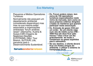 Eco Marketing

Pequenos e Médios Operadores    • Ex. Forum anders reisen, tem
Turísticos:                       cerca de 150 operadores
                                  turísticos especializados neste
Normalmente não possuem um        nicho de mercado, bem como os
departamento ambiental            seus próprios critérios dirigidos
(considerado dispendioso) mas     a todos os membros que querem
mas na sua maioria estão          participar nesta associação.
associados a organizações       • Ex. Emissão de gases CO2 por
ambientais “forum anderes         um avião: Se um cliente viaja
reisen” (Alemanha, Austria &      num vôo de médio curso (700 –
Suiça),CSR (Viagens de            3000 Km) ele deve ficar pelo
Negócios) DesiNet,                menos 7 dias e ficar um dia
ECOTRANS, DBU, Tour               gratuitamente de modo a
Brench, SUTOUR, Life,             compensar os gases expelidos
                                  para a atmosfera.
parceiros para o
Desenvolvimento Sustentável.    • No seu destino, o cliente deverá
                                  ficar em Hotéis amigos do
                                  ambiente e utilizar o sistema de
                                  transportes local.




  27 |
 
