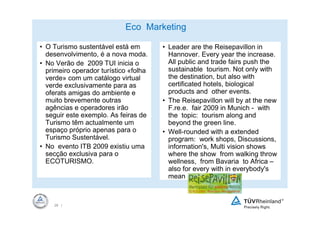 Eco Marketing

• O Turismo sustentável está em        • Leader are the Reisepavillon in
  desenvolvimento, é a nova moda.        Hannover. Every year the increase.
• No Verão de 2009 TUI inicia o          All public and trade fairs push the
  primeiro operador turístico «folha     sustainable tourism. Not only with
  verde» com um catálogo virtual         the destination, but also with
  verde exclusivamente para as           certificated hotels, biological
  oferats amigas do ambiente e           products and other events.
  muito brevemente outras              • The Reisepavillon will by at the new
  agências e operadores irão             F.re.e. fair 2009 in Munich - with
  seguir este exemplo. As feiras de      the topic: tourism along and
  Turismo têm actualmente um             beyond the green line.
  espaço próprio apenas para o         • Well-rounded with a extended
  Turismo Sustentável.                   program: work shops, Discussions,
• No evento ITB 2009 existiu uma         information's, Multi vision shows
  secção exclusiva para o                where the show from walking throw
  ECOTURISMO.                            wellness, from Bavaria to Africa –
                                         also for every with in everybody's
                                         mean



    28 |
 