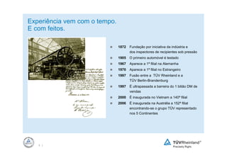 Experiência vem com o tempo.
E com feitos.

                               1872   Fundação por iniciativa da indústria e
                                      dos inspectores de recipientes sob pressão
                               1905   O primeiro automóvel é testado
                               1967   Aparece a 1ª filial na Alemanha
                               1970   Aparece a 1ª filial no Estrangeiro
                               1997   Fusão entre a TÜV Rheinland e a
                                      TÜV Berlin-Brandenburg
                               1997   É ultrapassada a barreira do 1 bilião DM de
                                      vendas
                               2000   É inaugurada no Vietnam a 140ª filial
                               2006   É inaugurada na Austrália a 152ª filial
                                      encontrando-se o grupo TÜV representado
                                      nos 5 Continentes




   3 |
 