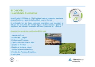 ECO-HOTEL
Hospitalidade Excepcional

A certificação ECO-Hotel da TÜV Rheinland garante excelentes resultados
para os hoteleiros e garantia da Qualidade para os clientes.
A certificação tem por base processos sistemáticos que conduzem a
redução de consumos de energia, água e outros recursos, garante a
Segurança dos clientes e estabelece requisitos criteriosos de Qualidade.

Áreas de intervenção das certificações ECO-Hotel

1. Gestão de Topo
2. Gestão das Compras
3. Substâncias Perigosas
4 Gestão dos Consumos da Água
5 Gestão de Resíduos
6.Gestão do Ambiente Interior
7. Gestão do Ambiente Exterior
8. Gestão dos Recursos Energéticos
9. Segurança



       32 |
 