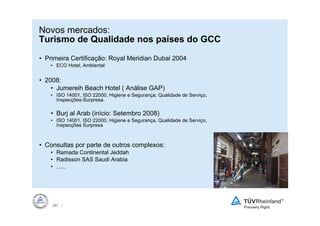 Novos mercados:
Turismo de Qualidade nos países do GCC
• Primeira Certificação: Royal Meridian Dubai 2004
   • ECO Hotel, Ambiental


• 2008:
    • Jumereih Beach Hotel ( Análise GAP)
   • ISO 14001, ISO 22000, Higiene e Segurança, Qualidade de Serviço,
     Inspecções-Surpresa.

   • Burj al Arab (início: Setembro 2008)
   • ISO 14001, ISO 22000, Higiene e Segurança, Qualidade de Serviço,
     Inspecções Surpresa



• Consultas por parte de outros complexos:
   • Ramada Continental Jeddah
   • Radisson SAS Saudi Arabia
   • …..




    35 |
     35
 
