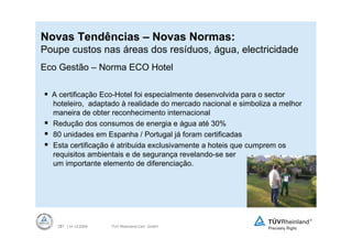 Novas Tendências – Novas Normas:
Poupe custos nas áreas dos resíduos, água, electricidade
Eco Gestão – Norma ECO Hotel

  A certificação Eco-Hotel foi especialmente desenvolvida para o sector
  hoteleiro, adaptado à realidade do mercado nacional e simboliza a melhor
  maneira de obter reconhecimento internacional
  Redução dos consumos de energia e água até 30%
  80 unidades em Espanha / Portugal já foram certificadas
  Esta certificação é atribuida exclusivamente a hoteis que cumprem os
  requisitos ambientais e de segurança revelando-se ser
  um importante elemento de diferenciação.




   37 | 14.12.2009
    37               TUV Rheinland Cert GmbH
 