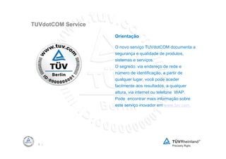 TUVdotCOM Service

                    Orientação

                    O novo serviço TUVdotCOM documenta a
                    segurança e qualidade de produtos,
                    sistemas e serviços.
                    O segredo: via endereço de rede e
                    número de identificação, a partir de
                    qualquer lugar, você pode aceder
                    facilmente aos resultados, a qualquer
                    altura, via internet ou telefone WAP.
                    Pode encontrar mais informação sobre
                    este serviço inovador em www.tuv.com.




  5 |
 