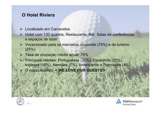 O Hotel Riviera

 Localizado em Carcavelos
 Hotel com 130 quartos, Restaurante, Bar, Salas de conferências
 e espaços de lazer
 Vocacionado para os mercados corporate (75%) e de turismo
 (25%)
 Taxa de ocupação média anual: 75%
 Principais clientes: Portugueses (30%), Espanhóis (20%),
 Ingleses (10%), Alemães (7%), Americanos e Franceses (4%)
 O nosso espírito: < WE LOVE OUR GUESTS!>




  50 |
 