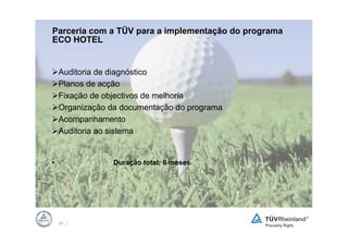 Parceria com a TÜV para a implementação do programa
ECO HOTEL


    Auditoria de diagnóstico
    Planos de acção
    Fixação de objectivos de melhoria
    Organização da documentação do programa
    Acompanhamento
    Auditoria ao sistema


•                Duração total: 6 meses




    57 |
 