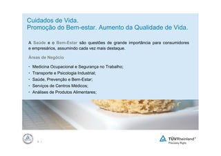 Cuidados de Vida.
Promoção do Bem-estar. Aumento da Qualidade de Vida.

A Saúde e o Bem-Estar são questões de grande importância para consumidores
e empresários, assumindo cada vez mais destaque.

Áreas de Negócio

• Medicina Ocupacional e Segurança no Trabalho;
• Transporte e Psicologia Industrial;
• Saúde, Prevenção e Bem-Estar;
• Serviços de Centros Médicos;
• Análises de Produtos Alimentares;




          Platzhalter




    6 |
 