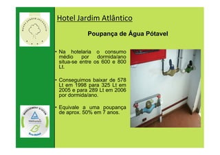 Hotel Jardim Atlântico
                       Poupança de Água Pótavel

          • Na hotelaria o consumo
            médio     por   dormida/ano
            situa-se entre os 600 e 800
            Lt.

          • Conseguimos baixar de 578
            Lt em 1998 para 325 Lt em
            2005 e para 289 Lt em 2006
            por dormida/ano.

          • Equivale a uma poupança
            de aprox. 50% em 7 anos.




22. Januar
   79 |
                              79
2007
 