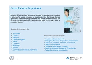 Consultadoria Empresarial

O Grupo TÜV Rheinland representa um caso de sucesso ao aconselhar
e acompanhar várias empresas ao longo dos anos. Os nossos clientes
apreciam a nossa interdisciplinariedade e a nossa vasta experiência em
várias indústrias. Ajudamo-lo a adaptar o seu negócio às exigências dos
mercados globais.



Areas de intervenção:

   Automóvel
   Química                                      Principais competências
   Serviços
   Gestão energética                            • Inovação e desenvolvimento
                                                • Peritagens, Estudos, Diagnósticos Empresariais
   Saúde
                                                • Gestão da qualidade, ambiente e segurança,
   Comércio
                                                • Gestão por processos
   Alimentar                                    • Cadeia de fornecedores, Logística
   Escolas                                      • Gestão empresarial, Estratégia, Organização
   Contrução de máquinas, electrónica           • Avaliação de riscos empresariais




       8 |
 
