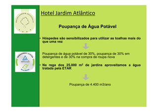 Hotel Jardim Atlântico

                      Poupança de Água Potável

          • Hóspedes são sensibilizados para utilizar as toalhas mais do
            que uma vez


             Poupança de água potável de 30%, poupança de 30% em
             detergentes e de 30% na compra de roupa nova

          • Na rega dos 25.000 m2 de jardins aproveitamos a água
            tratada pela ETAR



                            Poupança de 4.400 m3/ano




22. Januar
   81 |
                                81
2007
 