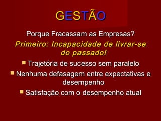 GGEESSTTÃÃOO
Porque Fracassam as Empresas?Porque Fracassam as Empresas?
Primeiro: Incapacidade de livrar-sePrimeiro: Incapacidade de livrar-se
do passado!do passado!
 Trajetória de sucesso sem paraleloTrajetória de sucesso sem paralelo
 Nenhuma defasagem entre expectativas eNenhuma defasagem entre expectativas e
desempenhodesempenho
 Satisfação com o desempenho atualSatisfação com o desempenho atual
 