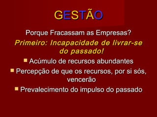 GGEESSTTÃÃOO
Porque Fracassam as Empresas?Porque Fracassam as Empresas?
Primeiro: Incapacidade de livrar-sePrimeiro: Incapacidade de livrar-se
do passado!do passado!
 Acúmulo de recursos abundantesAcúmulo de recursos abundantes
 Percepção de que os recursos, por si sós,Percepção de que os recursos, por si sós,
vencerãovencerão
 Prevalecimento do impulso do passadoPrevalecimento do impulso do passado
 