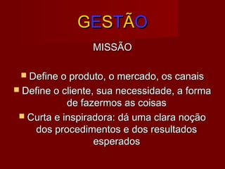 GGEESSTTÃÃOO
MISSÃOMISSÃO
 Define o produto, o mercado, os canaisDefine o produto, o mercado, os canais
 Define o cliente, sua necessidade, a formaDefine o cliente, sua necessidade, a forma
de fazermos as coisasde fazermos as coisas
 Curta e inspiradora: dá uma clara noçãoCurta e inspiradora: dá uma clara noção
dos procedimentos e dos resultadosdos procedimentos e dos resultados
esperadosesperados
 